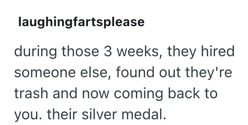 laughingfartsplease during those 3 weeks, they hired someone else, found out they're trash and now coming back to you. their silver medal.