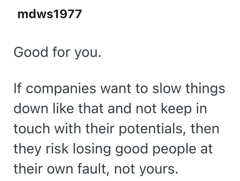 mdws1977 Good for you. If companies want to slow things down like that and not keep in touch with their potentials, then they risk losing good people at their own fault, not yours.