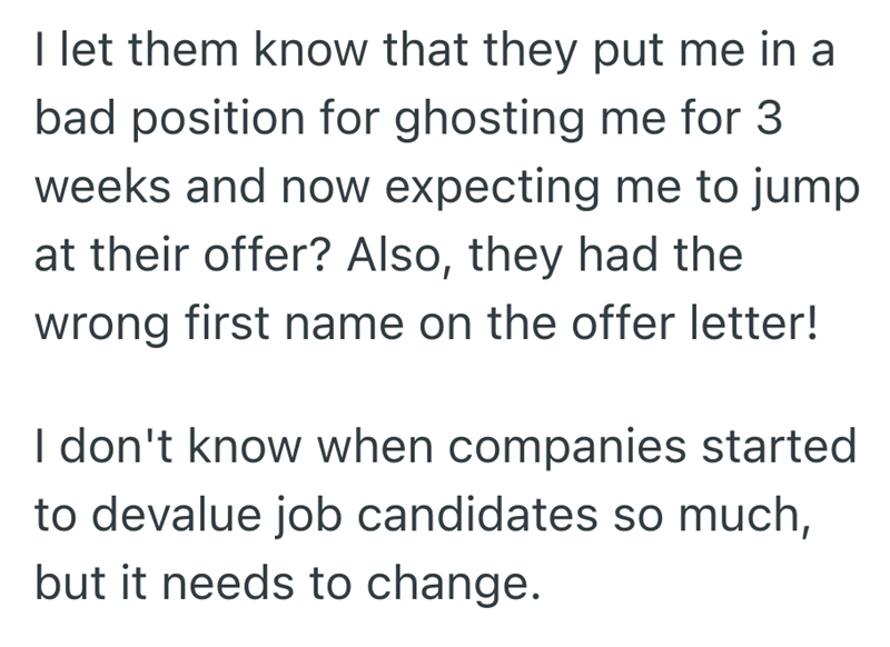 I let them know that they put me in a bad position for ghosting me for 3 weeks and now expecting me to jump at their offer? Also, they had the wrong first name on the offer letter! I don't know when companies started to devalue job candidates so much, but it needs to change.