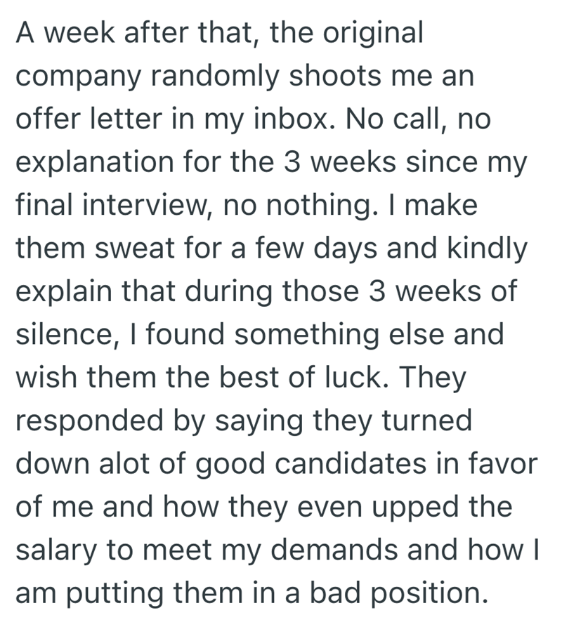 A week after that, the original company randomly shoots me an offer letter in my inbox. No call, no explanation for the 3 weeks since my final interview, no nothing. I make them sweat for a few days and kindly explain that during those 3 weeks of silence, I found something else and wish them the best of luck. They responded by saying they turned down alot of good candidates in favor of me and how they even upped the salary to meet my demands and how I am putting them in a bad position.