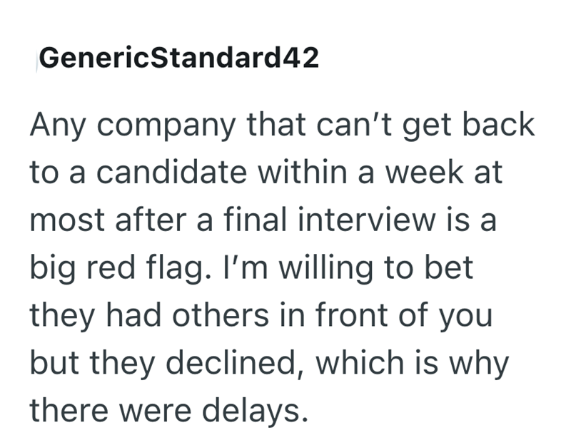 GenericStandard42 Any company that can't get back to a candidate within a week at most after a final interview is a big red flag. I'm willing to bet they had others in front of you but they declined, which is why there were delays.
