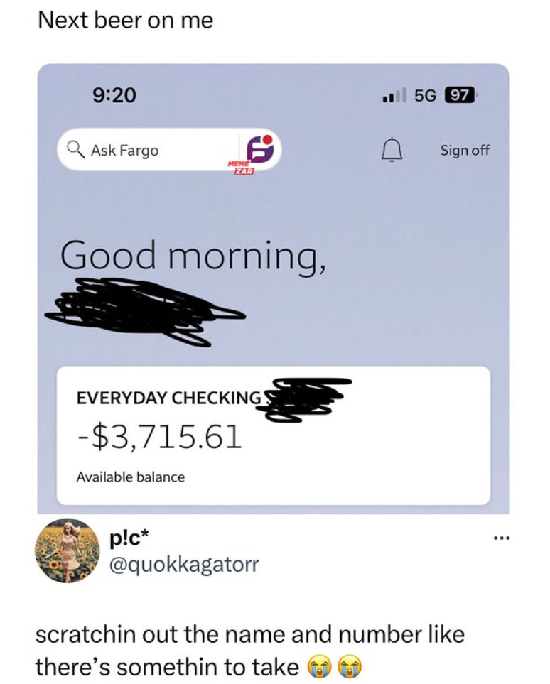 Next beer on me 9:20 Ask Fargo MEME ZAR Good morning, EVERYDAY CHECKINGS -$3,715.61 Available balance 5G 97 Sign off p!c* @quokkagatorr scratchin out the name and number like there's somethin to take