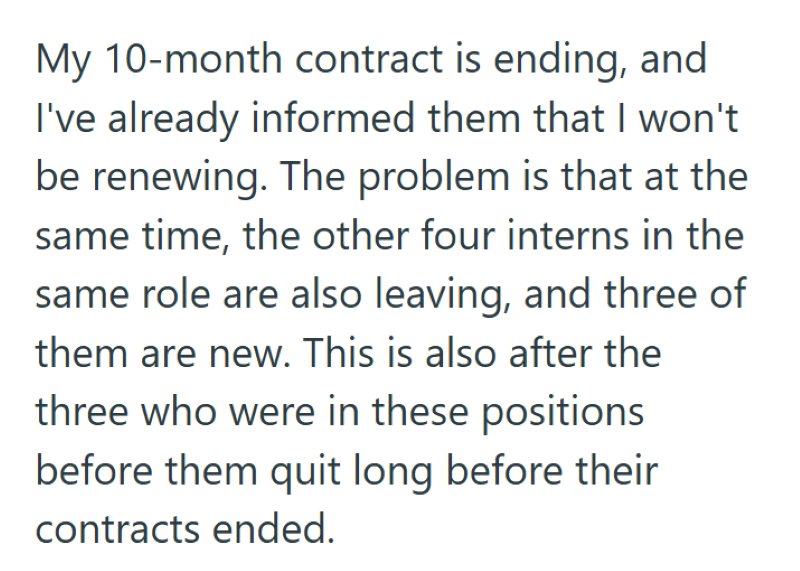 My 10-month contract is ending, and I've already informed them that I won't be renewing. The problem is that at the same time, the other four interns in the same role are also leaving, and three of them are new. This is also after the three who were in these positions before them quit long before their contracts ended.