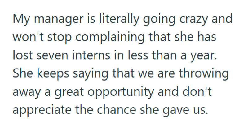 My manager is literally going crazy and won't stop complaining that she has lost seven interns in less than a year. She keeps saying that we are throwing away a great opportunity and don't appreciate the chance she gave us.