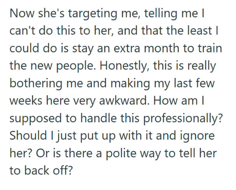 Now she's targeting me, telling me I can't do this to her, and that the least I could do is stay an extra month to train the new people. Honestly, this is really bothering me and making my last few weeks here very awkward. How am I supposed to handle this professionally? Should I just put up with it and ignore her? Or is there a polite way to tell her to back off?
