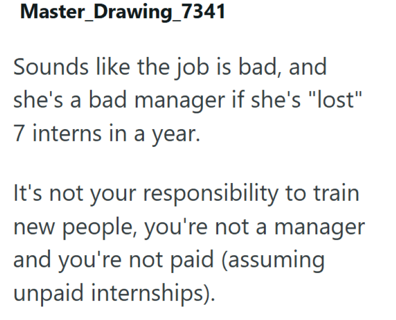 Master_Drawing_7341 Sounds like the job is bad, and she's a bad manager if she's "lost" 7 interns in a year. It's not your responsibility to train new people, you're not a manager and you're not paid (assuming unpaid internships).