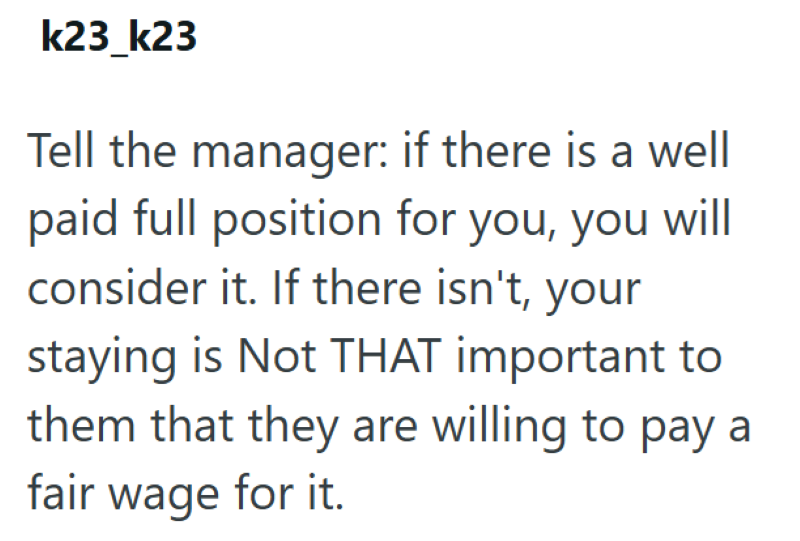 k23_k23 Tell the manager: if there is a well paid full position for you, you will consider it. If there isn't, your staying is Not THAT important to them that they are willing to pay a fair wage for it.