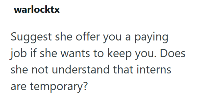 warlocktx Suggest she offer you a paying job if she wants to keep you. Does she not understand that interns are temporary?