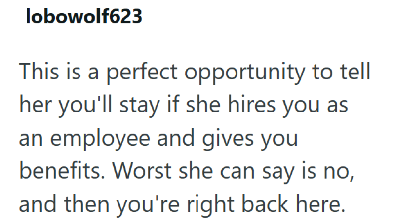 lobowolf623 This is a perfect opportunity to tell her you'll stay if she hires you as an employee and gives you benefits. Worst she can say is no, and then you're right back here.