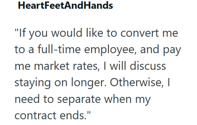 HeartFeetAndHands "If you would like to convert me to a full-time employee, and pay me market rates, I will discuss staying on longer. Otherwise, I need to separate when my contract ends."
