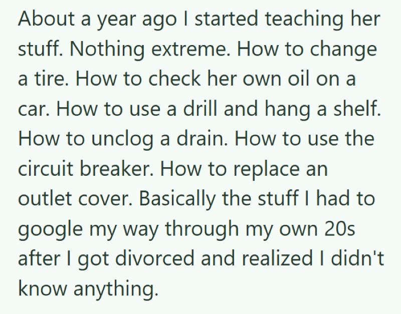 About a year ago I started teaching her stuff. Nothing extreme. How to change a tire. How to check her own oil on a car. How to use a drill and hang a shelf. How to unclog a drain. How to use the circuit breaker. How to replace an outlet cover. Basically the stuff I had to google my way through my own 20s after I got divorced and realized I didn't know anything.