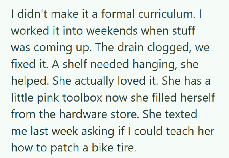I didn't make it a formal curriculum. I worked it into weekends when stuff was coming up. The drain clogged, we fixed it. A shelf needed hanging, she helped. She actually loved it. She has a little pink toolbox now she filled herself from the hardware store. She texted me last week asking if I could teach her how to patch a bike tire.