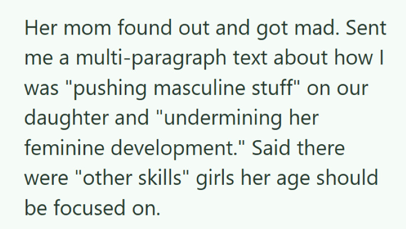 Her mom found out and got mad. Sent me a multi-paragraph text about how I was "pushing masculine stuff" on our daughter and "undermining her feminine development." Said there were "other skills" girls her age should be focused on.