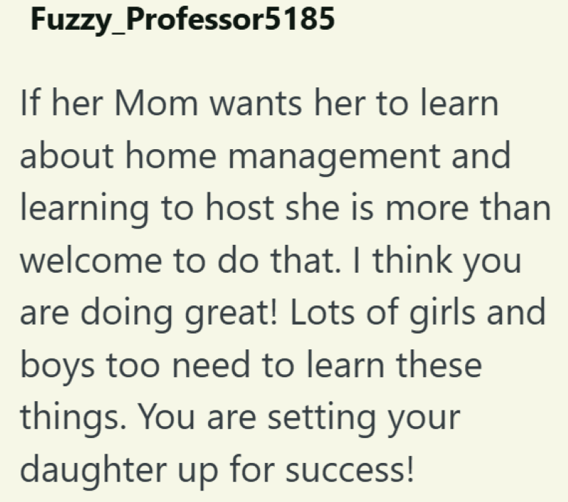 Fuzzy_Professor5185 If her Mom wants her to learn about home management and learning to host she is more than welcome to do that. I think you are doing great! Lots of girls and boys too need to learn these things. You are setting your daughter up for success!