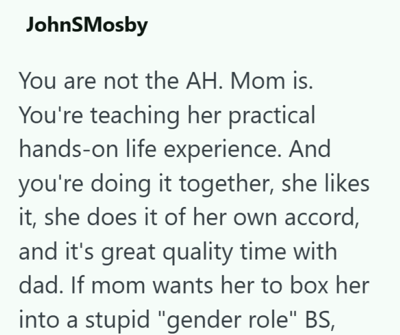 JohnSMosby You are not the AH. Mom is. You're teaching her practical hands-on life experience. And you're doing it together, she likes it, she does it of her own accord, and it's great quality time with dad. If mom wants her to box her into a stupid "gender role" BS,