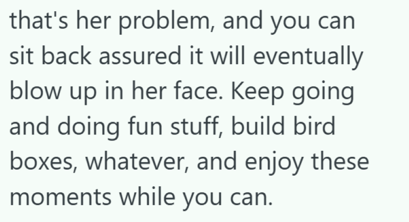 that's her problem, and you can sit back assured it will eventually blow up in her face. Keep going and doing fun stuff, build bird boxes, whatever, and enjoy these moments while you can.
