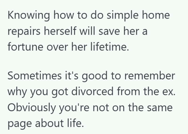 Knowing how to do simple home repairs herself will save her a fortune over her lifetime. Sometimes it's good to remember why you got divorced from the ex. Obviously you're not on the same page about life.