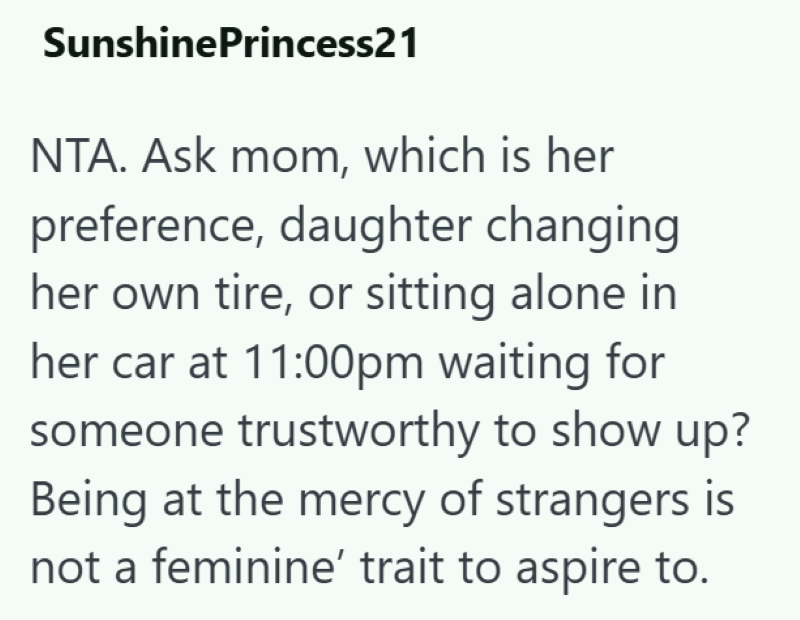SunshinePrincess21 NTA. Ask mom, which is her preference, daughter changing her own tire, or sitting alone in her car at 11:00pm waiting for someone trustworthy to show up? Being at the mercy of strangers is not a feminine' trait to aspire to.