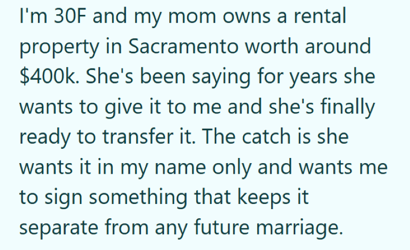 I'm 30F and my mom owns a rental property in Sacramento worth around $400k. She's been saying for years she wants to give it to me and she's finally ready to transfer it. The catch is she wants it in my name only and wants me to sign something that keeps it separate from any future marriage.