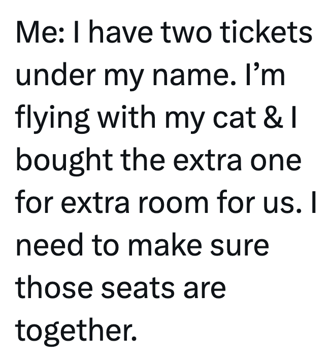 Me: I have two tickets under my name. I'm flying with my cat & I bought the extra one for extra room for us. I need to make sure those seats are together.