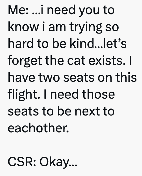 Me: ...i need you to know i am trying so hard to be kind...let's forget the cat exists. I have two seats on this flight. I need those seats to be next to eachother. CSR: Okay...