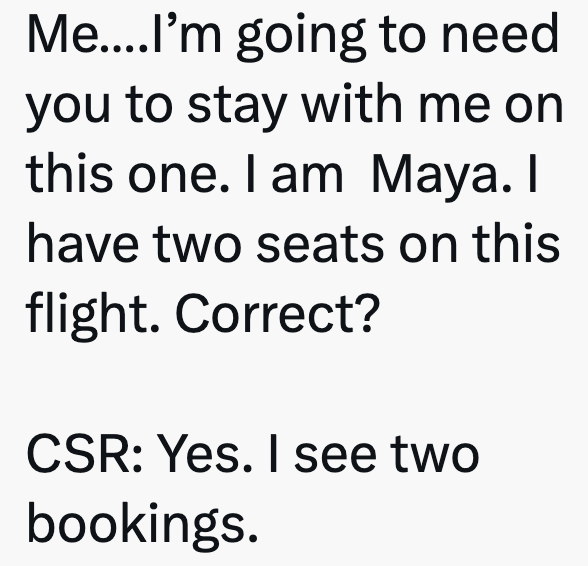 Me....I'm going to need you to stay with me on this one. I am Maya. I have two seats on this flight. Correct? CSR: Yes. I see two bookings.