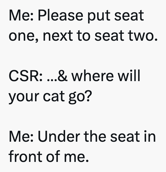 Me: Please put seat one, next to seat two. CSR: ...& where will your cat go? Me: Under the seat in front of me.