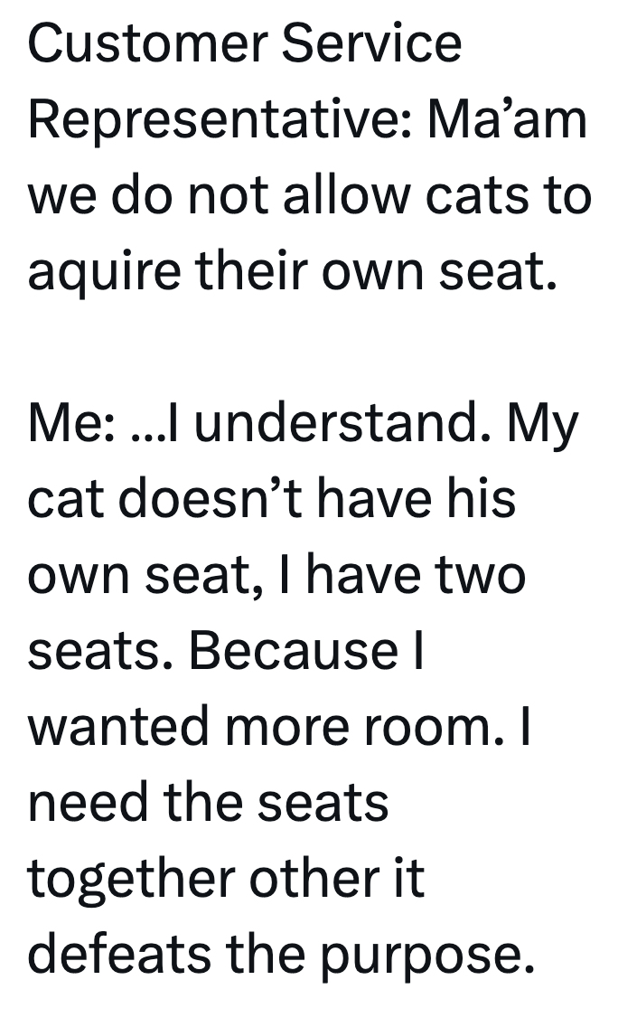 Customer Service Representative: Ma'am we do not allow cats to aquire their own seat. Me: ...I understand. My cat doesn't have his own seat, I have two seats. Because I wanted more room. I need the seats together other it defeats the purpose.