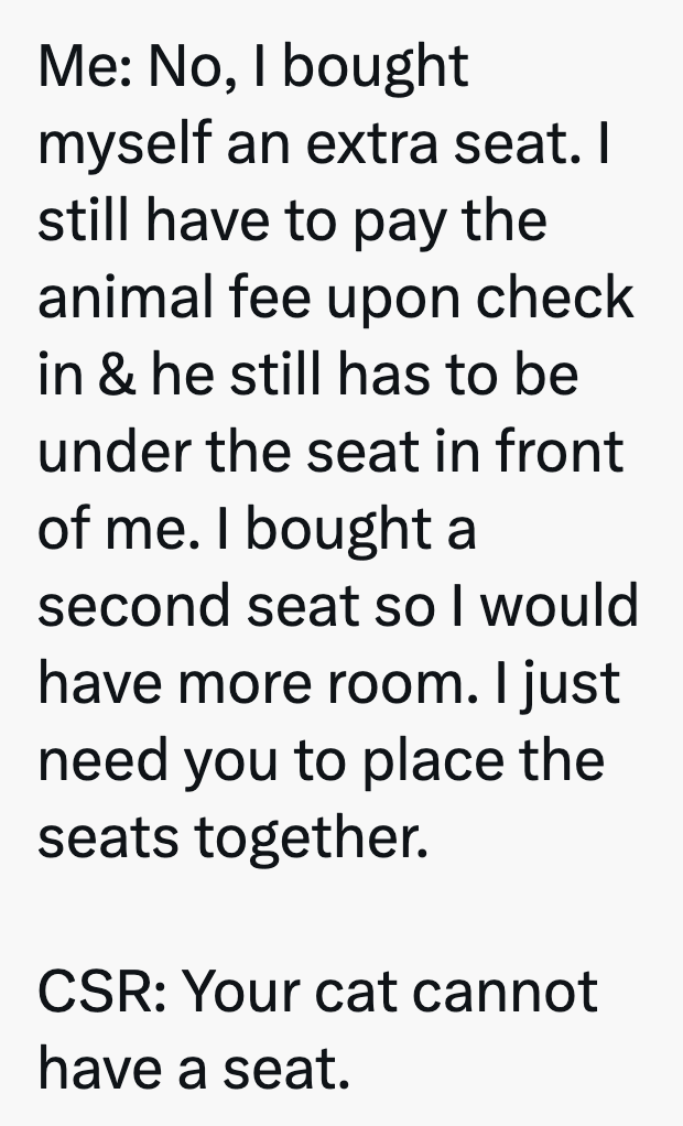 Me: No, I bought myself an extra seat. I still have to pay the animal fee upon check in & he still has to be under the seat in front of me. I bought a second seat so I would have more room. I just need you to place the seats together. CSR: Your cat cannot have a seat.