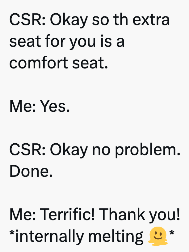 CSR: Okay so th extra seat for you is a comfort seat. Me: Yes. CSR: Okay no problem. Done. Me: Terrific! Thank you! *internally melting *