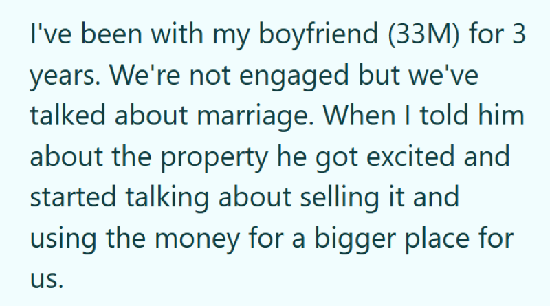 I've been with my boyfriend (33M) for 3 years. We're not engaged but we've talked about marriage. When I told him about the property he got excited and started talking about selling it and using the money for a bigger place for us.