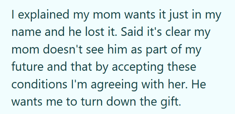 I explained my mom wants it just in my name and he lost it. Said it's clear my mom doesn't see him as part of my future and that by accepting these conditions I'm agreeing with her. He wants me to turn down the gift.