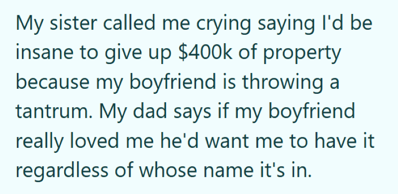 My sister called me crying saying I'd be insane to give up $400k of property because my boyfriend is throwing a tantrum. My dad says if my boyfriend really loved me he'd want me to have it regardless of whose name it's in.