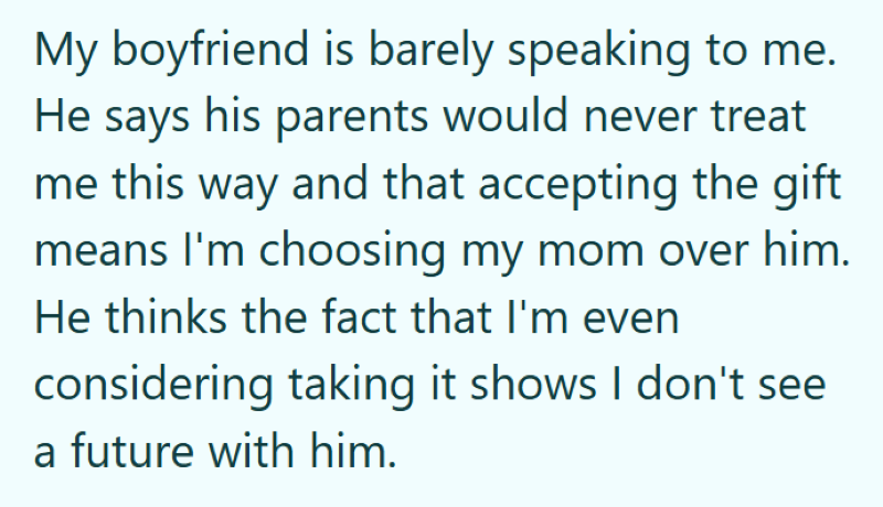 My boyfriend is barely speaking to me. He says his parents would never treat me this way and that accepting the gift means I'm choosing my mom over him. He thinks the fact that I'm even considering taking it shows I don't see a future with him.