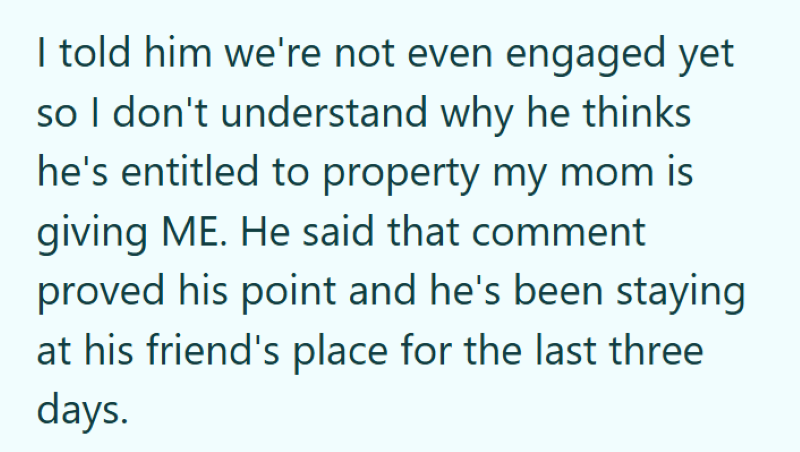 I told him we're not even engaged yet so I don't understand why he thinks he's entitled to property my mom is giving ME. He said that comment proved his point and he's been staying at his friend's place for the last three days.
