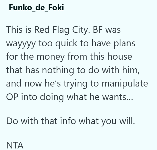 Funko_de_Foki This is Red Flag City. BF was wayyyy too quick to have plans for the money from this house that has nothing to do with him, and now he's trying to manipulate OP into doing what he wants... Do with that info what you will. ΝΤΑ