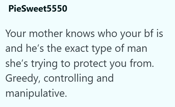 PieSweet5550 Your mother knows who your bf is and he's the exact type of man she's trying to protect you from. Greedy, controlling and manipulative.
