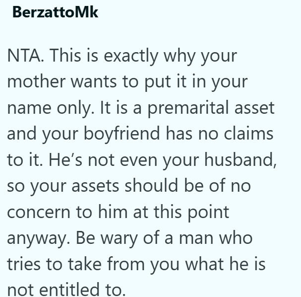 BerzattoMk NTA. This is exactly why your mother wants to put it in your name only. It is a premarital asset and your boyfriend has no claims to it. He's not even your husband, so your assets should be of no concern to him at this point anyway. Be wary of a man who tries to take from you what he is not entitled to.