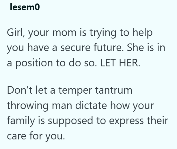 lesem0 Girl, your mom is trying to help you have a secure future. She is in a position to do so. LET HER. Don't let a temper tantrum throwing man dictate how your family is supposed to express their care for you.