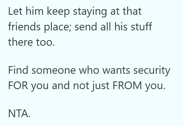 Let him keep staying at that friends place; send all his stuff there too. Find someone who wants security FOR you and not just FROM you. NTA.