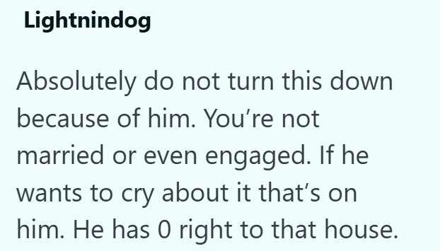 Lightnindog Absolutely do not turn this down because of him. You're not married or even engaged. If he wants to cry about it that's on him. He has 0 right to that house.