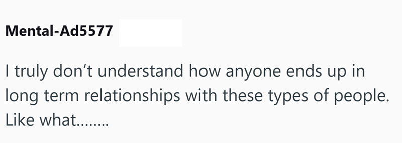 Mental-Ad5577 I truly don't understand how anyone ends up in long term relationships with these types of people. Like what........