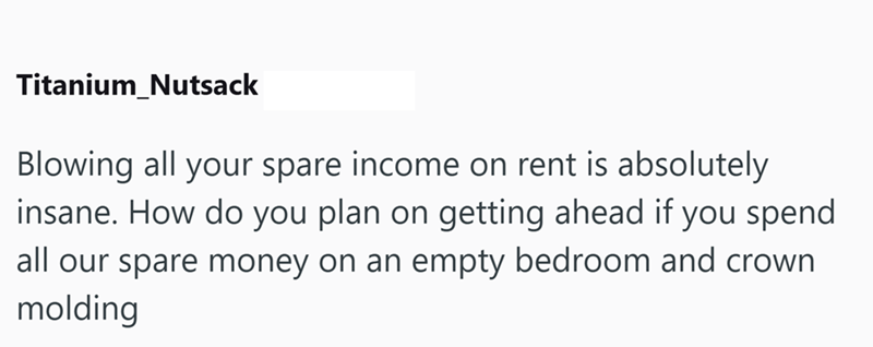 Titanium_Nutsack Blowing all your spare income on rent is absolutely insane. How do you plan on getting ahead if you spend all our spare money on an empty bedroom and crown molding