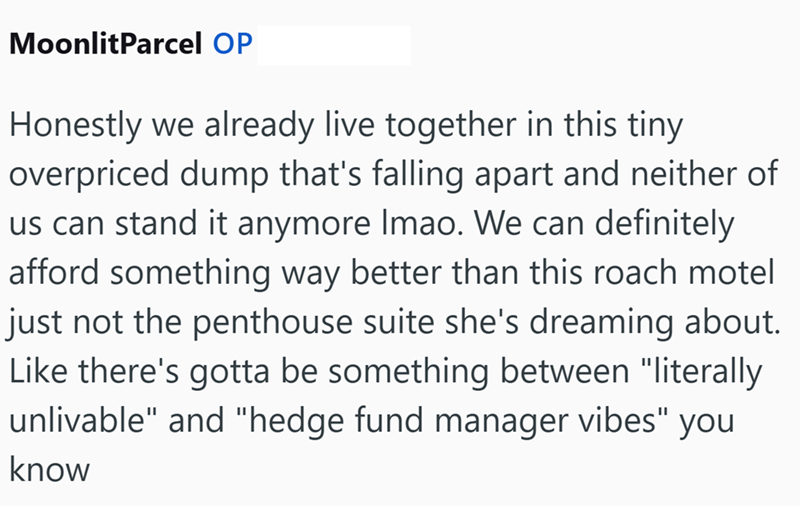 MoonlitParcel OP Honestly we already live together in this tiny overpriced dump that's falling apart and neither of us can stand it anymore Imao. We can definitely afford something way better than this roach motel just not the penthouse suite she's dreaming about. Like there's gotta be something between "literally unlivable" and "hedge fund manager vibes" you know