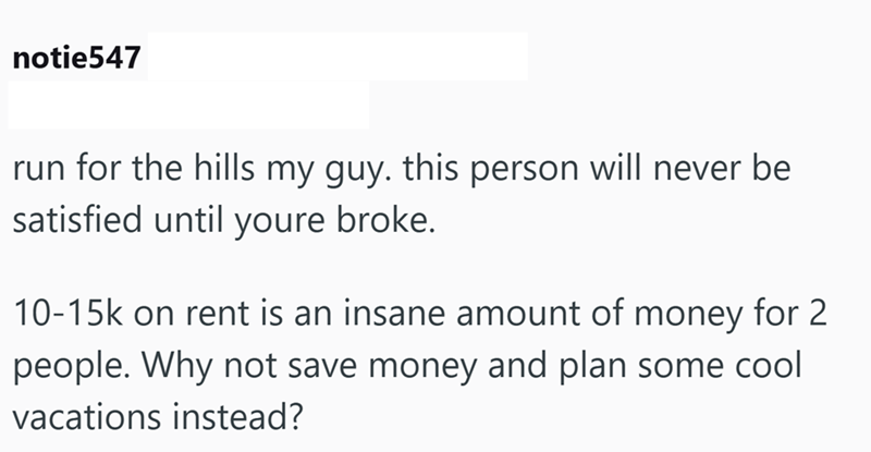 notie547 run for the hills my guy. this person will never be satisfied until youre broke. 10-15k on rent is an insane amount of money for 2 people. Why not save money and plan some cool vacations instead?