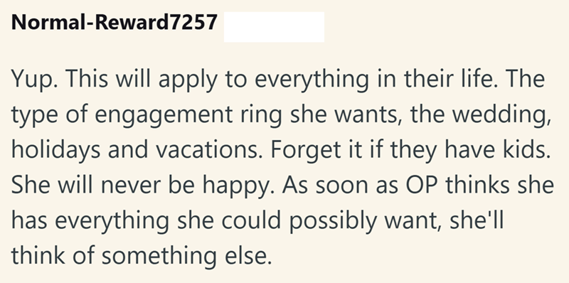 Normal-Reward7257 Yup. This will apply to everything in their life. The type of engagement ring she wants, the wedding, holidays and vacations. Forget it if they have kids. She will never be happy. As soon as OP thinks she has everything she could possibly want, she'll think of something else.