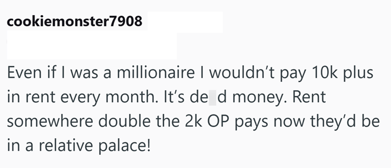 cookiemonster 7908 Even if I was a millionaire I wouldn't pay 10k plus in rent every month. It's de d money. Rent somewhere double the 2k OP pays now they'd be in a relative palace!