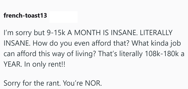 french-toast13 I'm sorry but 9-15k A MONTH IS INSANE. LITERALLY INSANE. How do you even afford that? What kinda job can afford this way of living? That's literally 108k-180k a YEAR. In only rent!! Sorry for the rant. You're NOR.