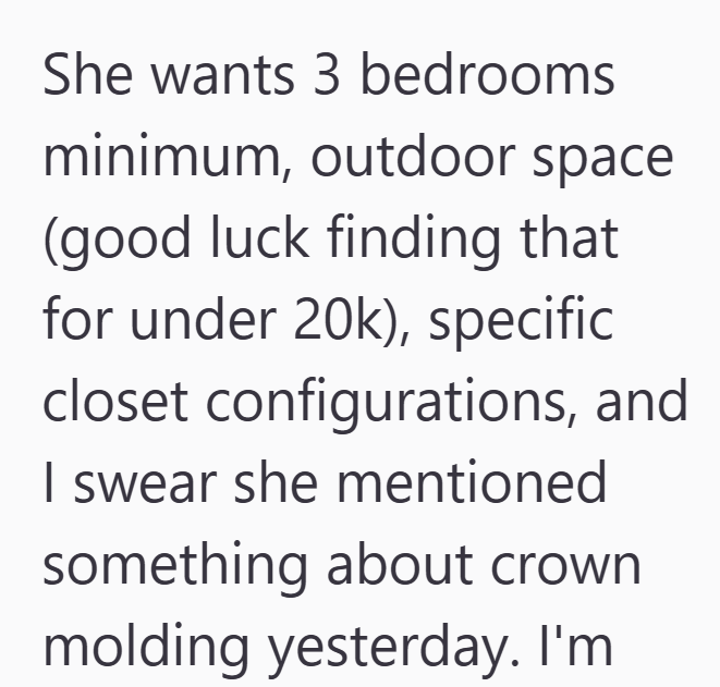 She wants 3 bedrooms minimum, outdoor space (good luck finding that for under 20k), specific closet configurations, and I swear she mentioned something about crown molding yesterday. I'm