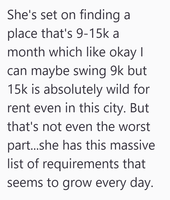 She's set on finding a place that's 9-15k a month which like okay I can maybe swing 9k but 15k is absolutely wild for rent even in this city. But that's not even the worst part...she has this massive list of requirements that seems to grow every day.